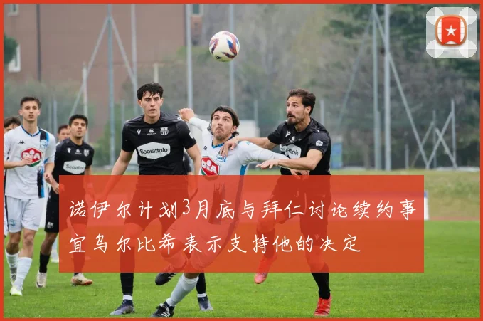 诺伊尔计划3月底与拜仁讨论续约事宜乌尔比希表示支持他的决定