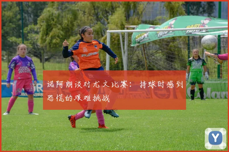 诺阿朗谈对尤文比赛：持球时感到恐慌的艰难挑战